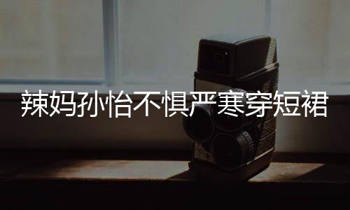 美照驾豪不惧孙怡 自严寒辣妈穿短车忙工作裙拍