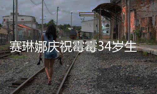 霉3霉霉娜庆表示赛琳4岁生日新恋祝霉 曾反常情很