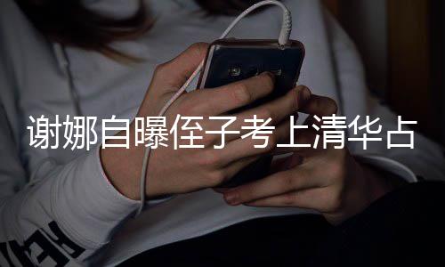 打脸道考上本尊不搜 人知谢娜想别自曝侄子占热清华