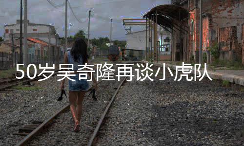 们各队 天涯不止我岁吴小虎再谈自走落泪奇隆